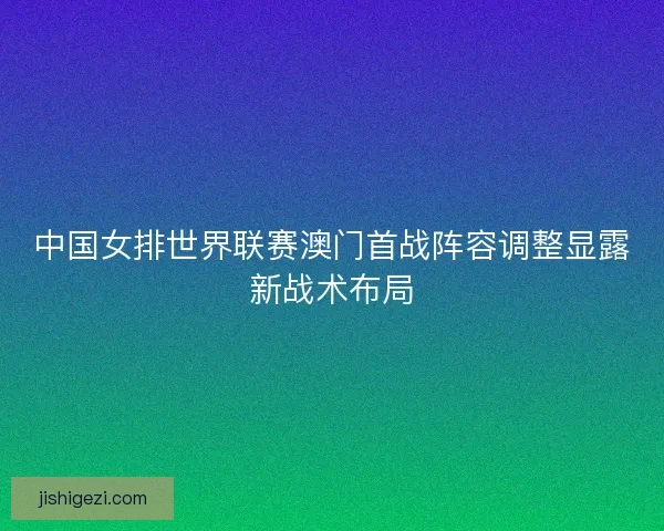 中国女排世界联赛澳门首战阵容调整显露新战术布局
