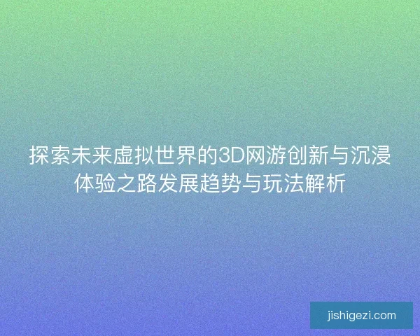 探索未来虚拟世界的3D网游创新与沉浸体验之路发展趋势与玩法解析