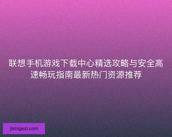 联想手机游戏下载中心精选攻略与安全高速畅玩指南最新热门资源推荐