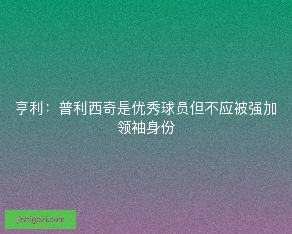 亨利：普利西奇是优秀球员但不应被强加领袖身份